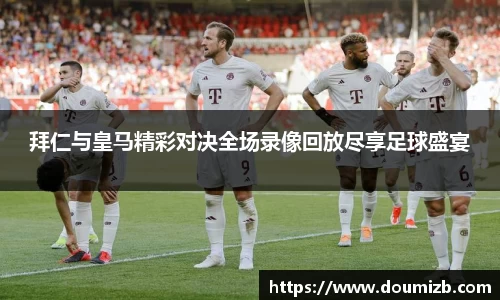 拜仁与皇马精彩对决全场录像回放尽享足球盛宴