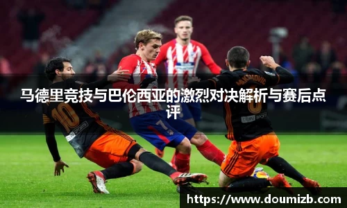 马德里竞技与巴伦西亚的激烈对决解析与赛后点评