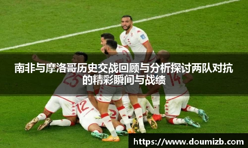 南非与摩洛哥历史交战回顾与分析探讨两队对抗的精彩瞬间与战绩