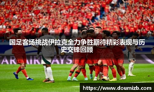 国足客场挑战伊拉克全力争胜期待精彩表现与历史交锋回顾