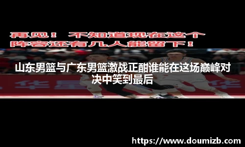 山东男篮与广东男篮激战正酣谁能在这场巅峰对决中笑到最后