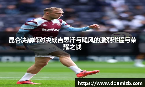 昆仑决巅峰对决成吉思汗与飓风的激烈碰撞与荣耀之战